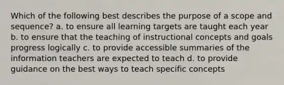 Which of the following best describes the purpose of a scope and sequence? a. to ensure all learning targets are taught each year b. to ensure that the teaching of instructional concepts and goals progress logically c. to provide accessible summaries of the information teachers are expected to teach d. to provide guidance on the best ways to teach specific concepts