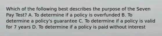 Which of the following best describes the purpose of the Seven Pay Test? A. To determine if a policy is overfunded B. To determine a policy's guarantee C. To determine if a policy is valid for 7 years D. To determine if a policy is paid without interest