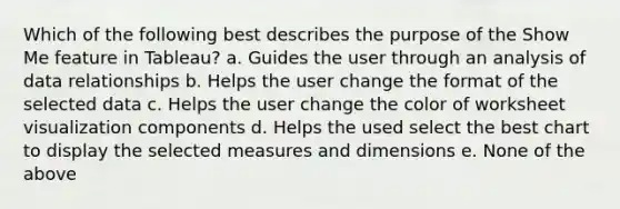 Which of the following best describes the purpose of the Show Me feature in Tableau? a. Guides the user through an analysis of data relationships b. Helps the user change the format of the selected data c. Helps the user change the color of worksheet visualization components d. Helps the used select the best chart to display the selected measures and dimensions e. None of the above