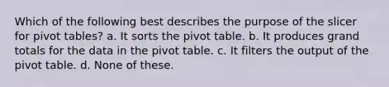 Which of the following best describes the purpose of the slicer for pivot tables? a. It sorts the pivot table. b. It produces grand totals for the data in the pivot table. c. It filters the output of the pivot table. d. None of these.