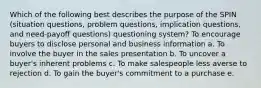 Which of the following best describes the purpose of the SPIN (situation questions, problem questions, implication questions, and need-payoff questions) questioning system?​ To encourage buyers to disclose personal and business information a. ​To involve the buyer in the sales presentation b. ​To uncover a buyer's inherent problems c. ​To make salespeople less averse to rejection d. ​To gain the buyer's commitment to a purchase e. ​