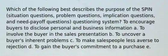 Which of the following best describes the purpose of the SPIN (situation questions, problem questions, implication questions, and need-payoff questions) questioning system?​ To encourage buyers to disclose personal and business information a. ​To involve the buyer in the sales presentation b. ​To uncover a buyer's inherent problems c. ​To make salespeople less averse to rejection d. ​To gain the buyer's commitment to a purchase e. ​