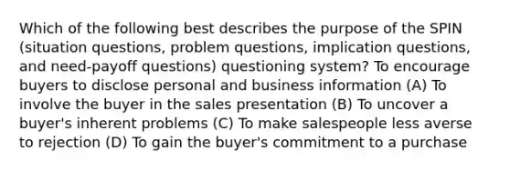 Which of the following best describes the purpose of the SPIN (situation questions, problem questions, implication questions, and need-payoff questions) questioning system? To encourage buyers to disclose personal and business information (A) To involve the buyer in the sales presentation (B) To uncover a buyer's inherent problems (C) To make salespeople less averse to rejection (D) To gain the buyer's commitment to a purchase