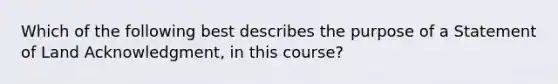 Which of the following best describes the purpose of a Statement of Land Acknowledgment, in this course?