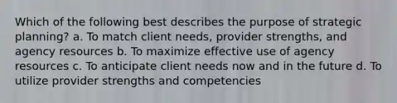 Which of the following best describes the purpose of strategic planning? a. To match client needs, provider strengths, and agency resources b. To maximize effective use of agency resources c. To anticipate client needs now and in the future d. To utilize provider strengths and competencies