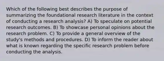 Which of the following best describes the purpose of summarizing the foundational research literature in the context of conducting a research analysis? A) To speculate on potential research outcomes. B) To showcase personal opinions about the research problem. C) To provide a general overview of the study's methods and procedures. D) To inform the reader about what is known regarding the specific research problem before conducting the analysis.