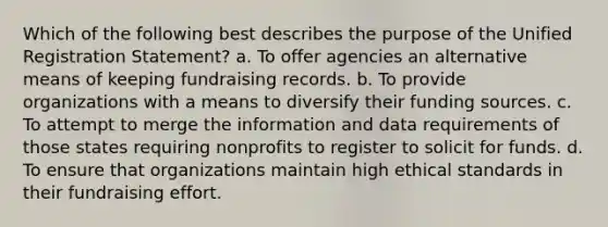 Which of the following best describes the purpose of the Unified Registration Statement? a. To offer agencies an alternative means of keeping fundraising records. b. To provide organizations with a means to diversify their funding sources. c. To attempt to merge the information and data requirements of those states requiring nonprofits to register to solicit for funds. d. To ensure that organizations maintain high ethical standards in their fundraising effort.