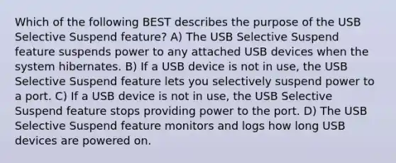 Which of the following BEST describes the purpose of the USB Selective Suspend feature? A) The USB Selective Suspend feature suspends power to any attached USB devices when the system hibernates. B) If a USB device is not in use, the USB Selective Suspend feature lets you selectively suspend power to a port. C) If a USB device is not in use, the USB Selective Suspend feature stops providing power to the port. D) The USB Selective Suspend feature monitors and logs how long USB devices are powered on.