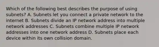 Which of the following best describes the purpose of using subnets? A. Subnets let you connect a private network to the internet B. Subnets divide an IP network address into multiple network addresses C. Subnets combine multiple IP network addresses into one network address D. Subnets place each device within its own collision domain.