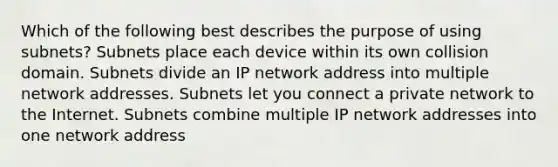 Which of the following best describes the purpose of using subnets? Subnets place each device within its own collision domain. Subnets divide an IP network address into multiple network addresses. Subnets let you connect a private network to the Internet. Subnets combine multiple IP network addresses into one network address