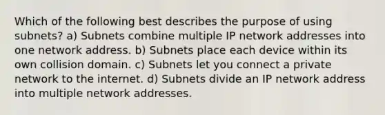 Which of the following best describes the purpose of using subnets? a) Subnets combine multiple IP network addresses into one network address. b) Subnets place each device within its own collision domain. c) Subnets let you connect a private network to the internet. d) Subnets divide an IP network address into multiple network addresses.