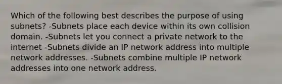 Which of the following best describes the purpose of using subnets? -Subnets place each device within its own collision domain. -Subnets let you connect a private network to the internet -Subnets divide an IP network address into multiple network addresses. -Subnets combine multiple IP network addresses into one network address.