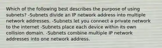 Which of the following best describes the purpose of using subnets? -Subnets divide an IP network address into multiple network addresses. -Subnets let you connect a private network to the internet -Subnets place each device within its own collision domain. -Subnets combine multiple IP network addresses into one network address.