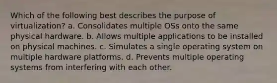 Which of the following best describes the purpose of virtualization? a. Consolidates multiple OSs onto the same physical hardware. b. Allows multiple applications to be installed on physical machines. c. Simulates a single operating system on multiple hardware platforms. d. Prevents multiple operating systems from interfering with each other.