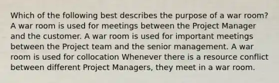 Which of the following best describes the purpose of a war room? A war room is used for meetings between the Project Manager and the customer. A war room is used for important meetings between the Project team and the senior management. A war room is used for collocation Whenever there is a resource conflict between different Project Managers, they meet in a war room.