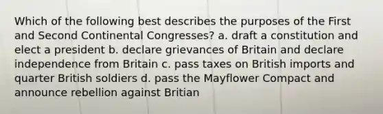 Which of the following best describes the purposes of the First and Second Continental Congresses? a. draft a constitution and elect a president b. declare grievances of Britain and declare independence from Britain c. pass taxes on British imports and quarter British soldiers d. pass the Mayflower Compact and announce rebellion against Britian