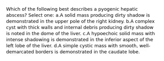 Which of the following best describes a pyogenic hepatic abscess? Select one: a.A solid mass producing dirty shadow is demonstrated in the upper pole of the right kidney. b.A complex cyst with thick walls and internal debris producing dirty shadow is noted in the dome of the liver. c.A hypoechoic solid mass with intense shadowing is demonstrated in the inferior aspect of the left lobe of the liver. d.A simple cystic mass with smooth, well-demarcated borders is demonstrated in the caudate lobe.