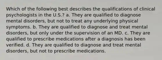 Which of the following best describes the qualifications of clinical psychologists in the U.S.? a. They are qualified to diagnose mental disorders, but not to treat any underlying physical symptoms. b. They are qualified to diagnose and treat mental disorders, but only under the supervision of an MD. c. They are qualified to prescribe medications after a diagnosis has been verified. d. They are qualified to diagnose and treat mental disorders, but not to prescribe medications.