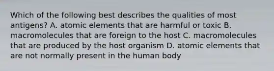 Which of the following best describes the qualities of most antigens? A. atomic elements that are harmful or toxic B. macromolecules that are foreign to the host C. macromolecules that are produced by the host organism D. atomic elements that are not normally present in the human body