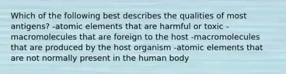 Which of the following best describes the qualities of most antigens? -atomic elements that are harmful or toxic -macromolecules that are foreign to the host -macromolecules that are produced by the host organism -atomic elements that are not normally present in the human body