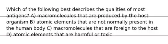 Which of the following best describes the qualities of most antigens? A) macromolecules that are produced by the host organism B) atomic elements that are not normally present in the human body C) macromolecules that are foreign to the host D) atomic elements that are harmful or toxic