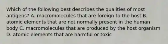 Which of the following best describes the qualities of most antigens? A. macromolecules that are foreign to the host B. atomic elements that are not normally present in the human body C. macromolecules that are produced by the host organism D. atomic elements that are harmful or toxic