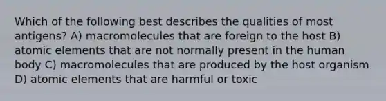 Which of the following best describes the qualities of most antigens? A) macromolecules that are foreign to the host B) atomic elements that are not normally present in the human body C) macromolecules that are produced by the host organism D) atomic elements that are harmful or toxic