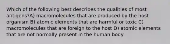 Which of the following best describes the qualities of most antigens?A) macromolecules that are produced by the host organism B) atomic elements that are harmful or toxic C) macromolecules that are foreign to the host D) atomic elements that are not normally present in the human body