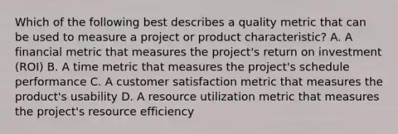 Which of the following best describes a quality metric that can be used to measure a project or product characteristic? A. A financial metric that measures the project's return on investment (ROI) B. A time metric that measures the project's schedule performance C. A customer satisfaction metric that measures the product's usability D. A resource utilization metric that measures the project's resource efficiency