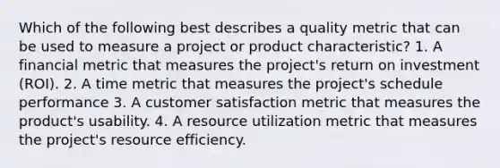 Which of the following best describes a quality metric that can be used to measure a project or product characteristic? 1. A financial metric that measures the project's return on investment (ROI). 2. A time metric that measures the project's schedule performance 3. A customer satisfaction metric that measures the product's usability. 4. A resource utilization metric that measures the project's resource efficiency.