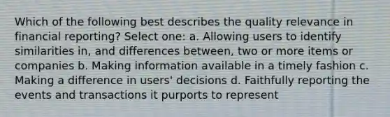 Which of the following best describes the quality relevance in financial reporting? Select one: a. Allowing users to identify similarities in, and differences between, two or more items or companies b. Making information available in a timely fashion c. Making a difference in users' decisions d. Faithfully reporting the events and transactions it purports to represent