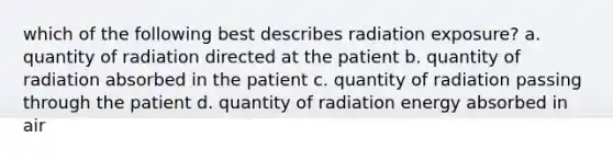 which of the following best describes radiation exposure? a. quantity of radiation directed at the patient b. quantity of radiation absorbed in the patient c. quantity of radiation passing through the patient d. quantity of radiation energy absorbed in air