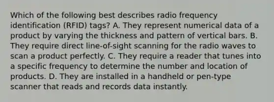 ​Which of the following best describes radio frequency identification (RFID) tags? ​A. They represent numerical data of a product by varying the thickness and pattern of vertical bars. ​B. They require direct line-of-sight scanning for the radio waves to scan a product perfectly. ​C. They require a reader that tunes into a specific frequency to determine the number and location of products. ​D. They are installed in a handheld or pen-type scanner that reads and records data instantly.