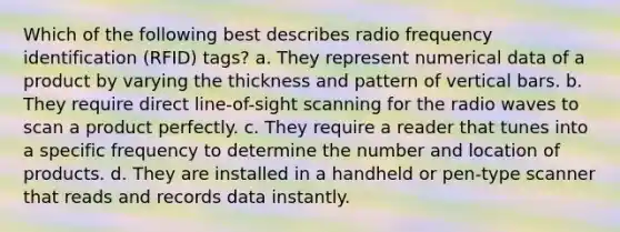 ​Which of the following best describes radio frequency identification (RFID) tags? a. ​They represent numerical data of a product by varying the thickness and pattern of vertical bars. b. They require direct line-of-sight scanning for the radio waves to scan a product perfectly. c. ​They require a reader that tunes into a specific frequency to determine the number and location of products. d. ​They are installed in a handheld or pen-type scanner that reads and records data instantly.