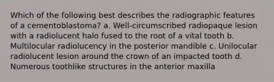 Which of the following best describes the radiographic features of a cementoblastoma? a. Well-circumscribed radiopaque lesion with a radiolucent halo fused to the root of a vital tooth b. Multilocular radiolucency in the posterior mandible c. Unilocular radiolucent lesion around the crown of an impacted tooth d. Numerous toothlike structures in the anterior maxilla