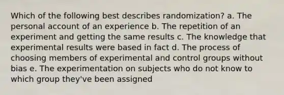 Which of the following best describes randomization? a. The personal account of an experience b. The repetition of an experiment and getting the same results c. The knowledge that experimental results were based in fact d. The process of choosing members of experimental and control groups without bias e. The experimentation on subjects who do not know to which group they've been assigned