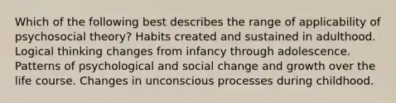 Which of the following best describes the range of applicability of psychosocial theory? Habits created and sustained in adulthood. Logical thinking changes from infancy through adolescence. Patterns of psychological and social change and growth over the life course. Changes in unconscious processes during childhood.