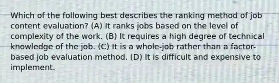 Which of the following best describes the ranking method of job content evaluation? (A) It ranks jobs based on the level of complexity of the work. (B) It requires a high degree of technical knowledge of the job. (C) It is a whole-job rather than a factor-based job evaluation method. (D) It is difficult and expensive to implement.