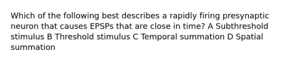 Which of the following best describes a rapidly firing presynaptic neuron that causes EPSPs that are close in time? A Subthreshold stimulus B Threshold stimulus C Temporal summation D Spatial summation