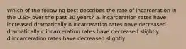 Which of the following best describes the rate of incarceration in the U.S> over the past 30 years? a. incarceration rates have increased dramatically b.incarceration rates have decreased dramatically c.incarceration rates have decreased slightly d.incarceration rates have decreased slightly