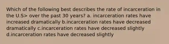 Which of the following best describes the rate of incarceration in the U.S> over the past 30 years? a. incarceration rates have increased dramatically b.incarceration rates have decreased dramatically c.incarceration rates have decreased slightly d.incarceration rates have decreased slightly