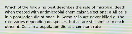 Which of the following best describes the rate of microbial death when treated with antimicrobial chemicals? Select one: a.All cells in a population die at once. b. Some cells are never killed c. The rate varies depending on species, but all are still similar to each other. d. Cells in a population die at a constant rate