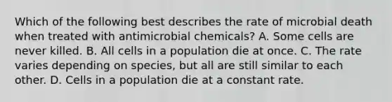 Which of the following best describes the rate of microbial death when treated with antimicrobial chemicals? A. Some cells are never killed. B. All cells in a population die at once. C. The rate varies depending on species, but all are still similar to each other. D. Cells in a population die at a constant rate.