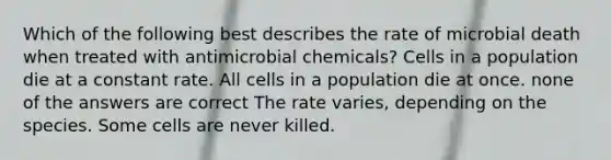 Which of the following best describes the rate of microbial death when treated with antimicrobial chemicals? Cells in a population die at a constant rate. All cells in a population die at once. none of the answers are correct The rate varies, depending on the species. Some cells are never killed.