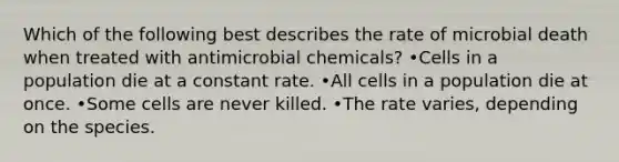 Which of the following best describes the rate of microbial death when treated with antimicrobial chemicals? •Cells in a population die at a constant rate. •All cells in a population die at once. •Some cells are never killed. •The rate varies, depending on the species.