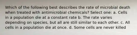 Which of the following best describes the rate of microbial death when treated with antimicrobial chemicals? Select one: a. Cells in a population die at a constant rate b. The rate varies depending on species, but all are still similar to each other. c. All cells in a population die at once. d. Some cells are never killed