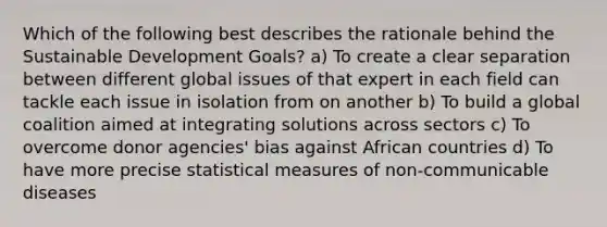 Which of the following best describes the rationale behind the Sustainable Development Goals? a) To create a clear separation between different global issues of that expert in each field can tackle each issue in isolation from on another b) To build a global coalition aimed at integrating solutions across sectors c) To overcome donor agencies' bias against African countries d) To have more precise statistical measures of non-communicable diseases