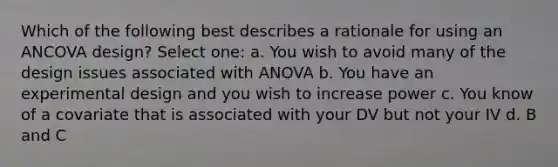 Which of the following best describes a rationale for using an ANCOVA design? Select one: a. You wish to avoid many of the design issues associated with ANOVA b. You have an experimental design and you wish to increase power c. You know of a covariate that is associated with your DV but not your IV d. B and C