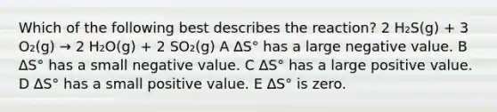 Which of the following best describes the reaction? 2 H₂S(g) + 3 O₂(g) → 2 H₂O(g) + 2 SO₂(g) A ∆S° has a large negative value. B ∆S° has a small negative value. C ∆S° has a large positive value. D ∆S° has a small positive value. E ∆S° is zero.