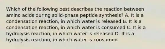 Which of the following best describes the reaction between amino acids during solid-phase peptide synthesis? A. It is a condensation reaction, in which water is released B. It is a condensation reaction, in which water is consumed C. It is a hydrolysis reaction, in which water is released D. It is a hydrolysis reaction, in which water is consumed